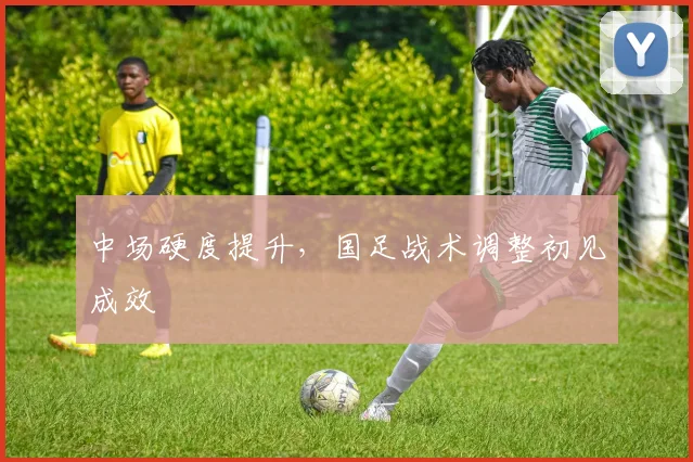 中场硬度提升，国足战术调整初见成效
