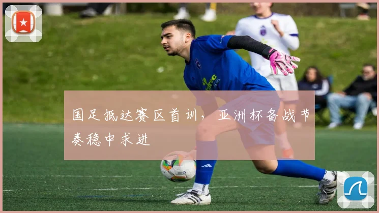 国足抵达赛区首训，亚洲杯备战节奏稳中求进