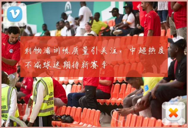 利物浦训练质量引关注，中超热度不减球迷期待新赛季