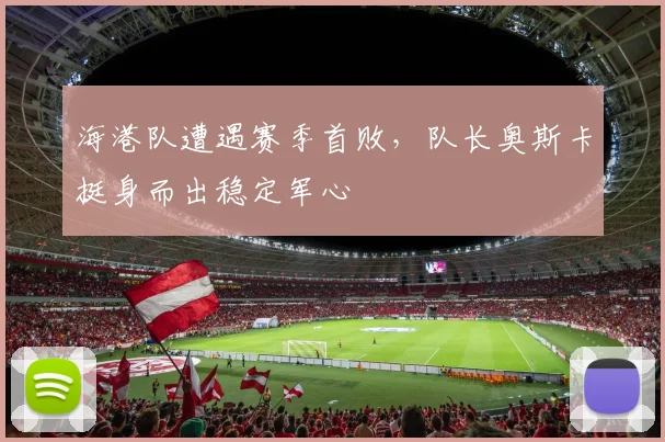海港队遭遇赛季首败，队长奥斯卡挺身而出稳定军心