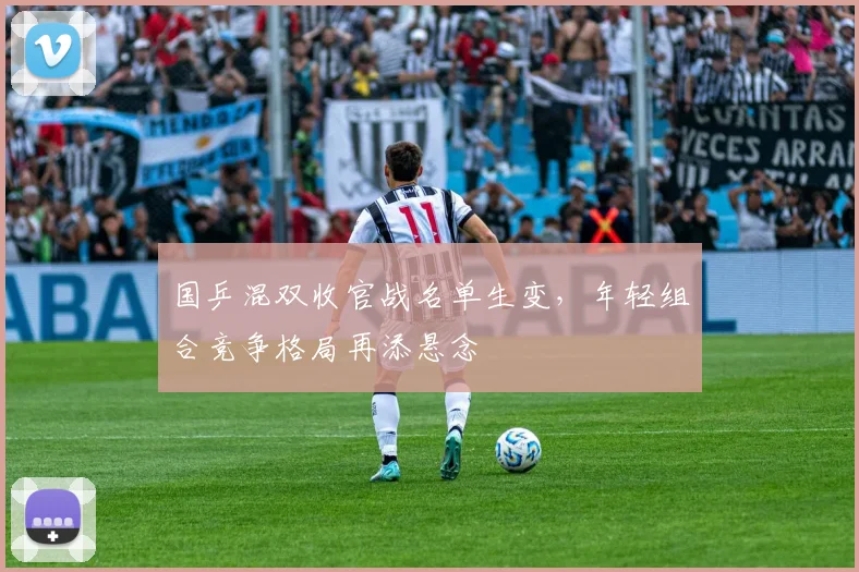 国乒混双收官战名单生变，年轻组合竞争格局再添悬念