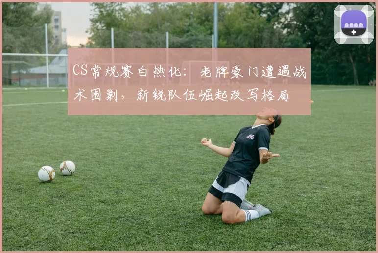 CS常规赛白热化：老牌豪门遭遇战术围剿，新锐队伍崛起改写格局