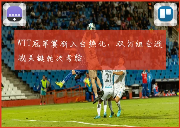 WTT冠军赛渐入白热化，双打组合迎战关键轮次考验