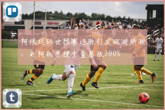 阿根廷队世预赛连胜引发旅游热潮，赴阿机票搜索量暴涨300%