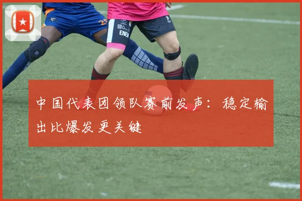 中国代表团领队赛前发声：稳定输出比爆发更关键