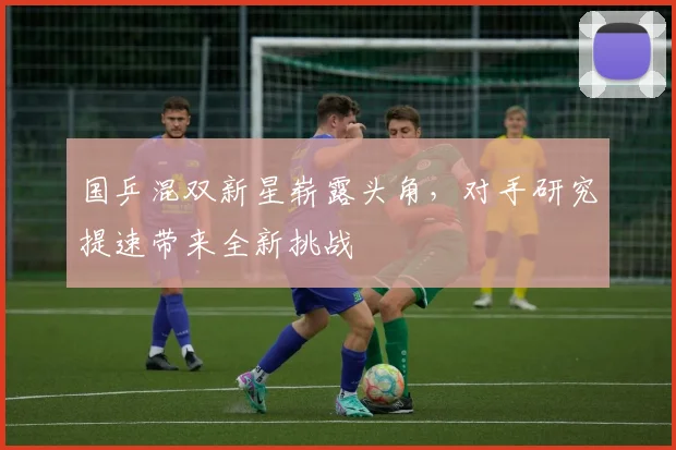 国乒混双新星崭露头角，对手研究提速带来全新挑战