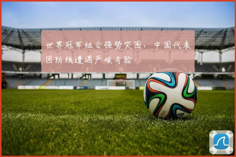 世界冠军组合强势突围,中国代表团防线遭遇严峻考验