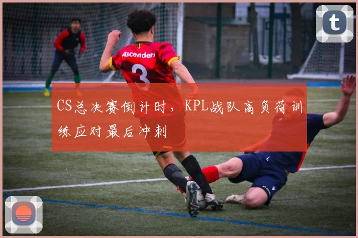CS总决赛倒计时，KPL战队高负荷训练应对最后冲刺
