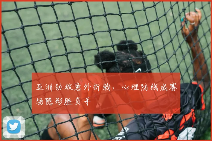 亚洲劲旅意外折戟,心理防线成赛场隐形胜负手