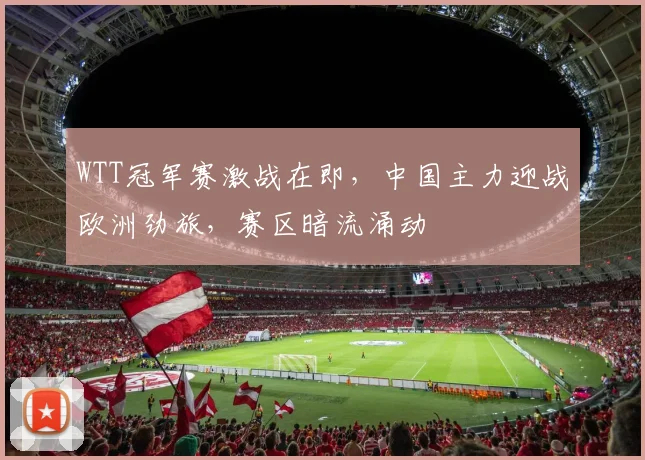 WTT冠军赛激战在即，中国主力迎战欧洲劲旅，赛区暗流涌动