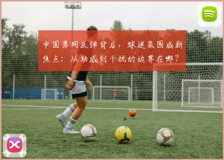 中国男网反弹背后，球迷氛围成新焦点：从助威到干扰的边界在哪？