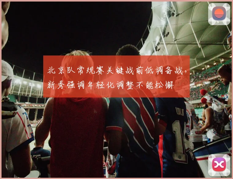 北京队常规赛关键战前低调备战，新秀强调年轻化调整不能松懈