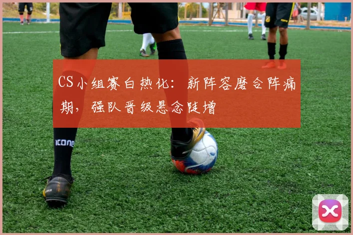 CS小组赛白热化：新阵容磨合阵痛期，强队晋级悬念陡增