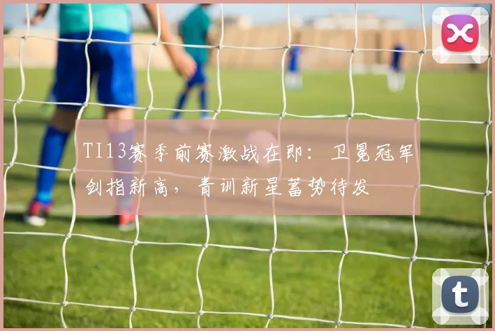 TI13赛季前赛激战在即:卫冕冠军剑指新高,青训新星蓄势待发