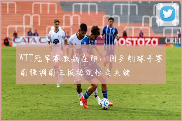WTT冠军赛激战在即，国乒削球手赛前强调前三板稳定性是关键