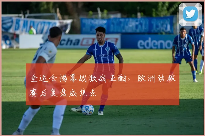 全运会揭幕战激战正酣，欧洲劲旅赛后复盘成焦点