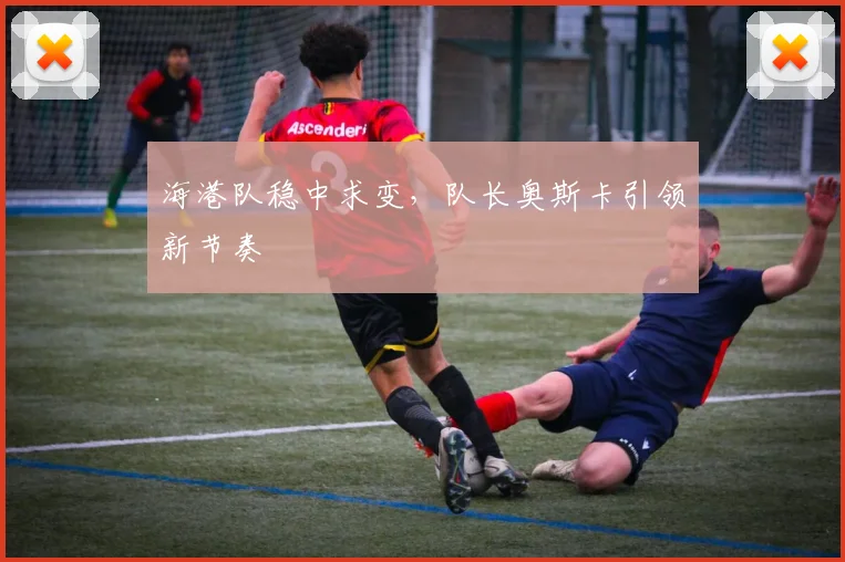 海港队稳中求变，队长奥斯卡引领新节奏