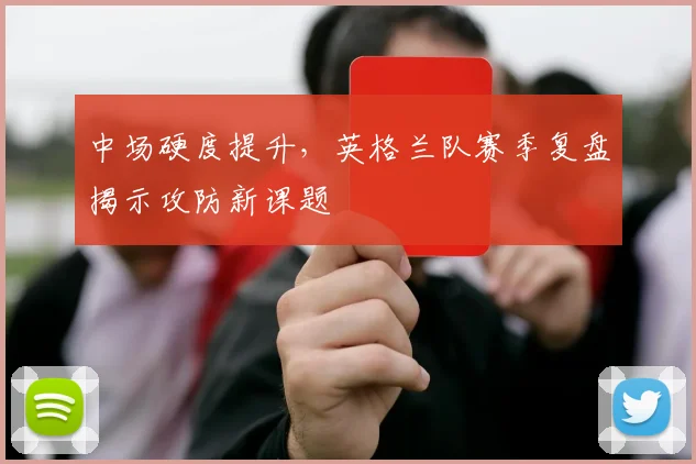 中场硬度提升，英格兰队赛季复盘揭示攻防新课题