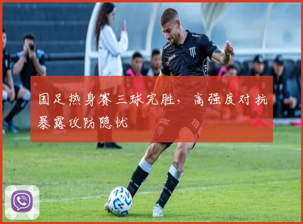 国足热身赛三球完胜，高强度对抗暴露攻防隐忧