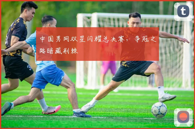 中国男网双星闪耀总决赛，争冠之路暗藏荆棘