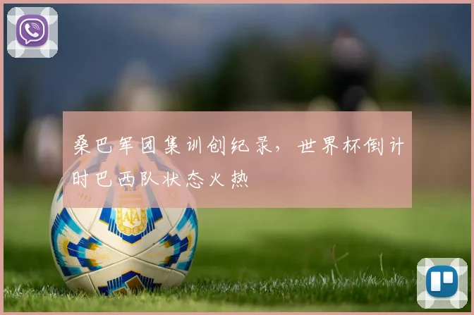 桑巴军团集训创纪录,世界杯倒计时巴西队状态火热