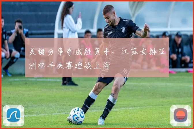 关键分争夺成胜负手，江苏女排亚洲杯半决赛迎战上海