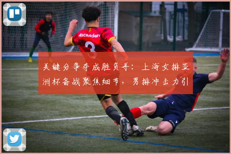 关键分争夺成胜负手：上海女排亚洲杯备战聚焦细节，男排冲击力引发思考