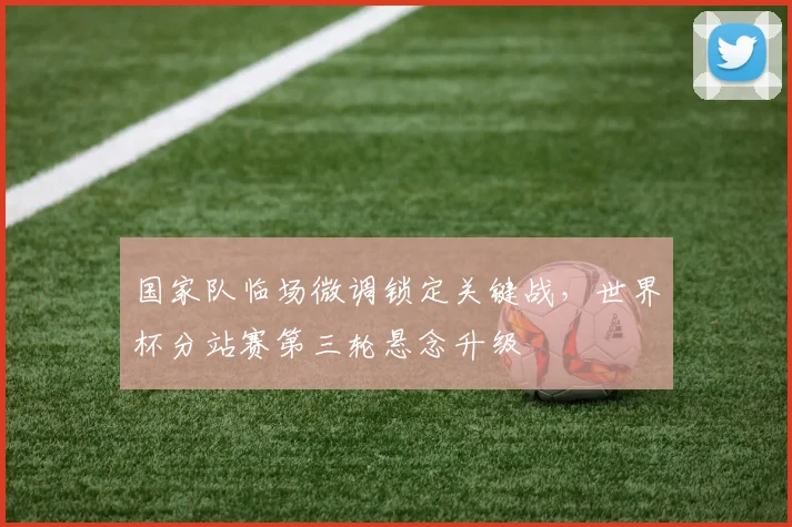 国家队临场微调锁定关键战，世界杯分站赛第三轮悬念升级