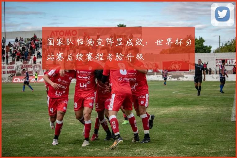 国家队临场变阵显成效，世界杯分站赛后续赛程考验升级