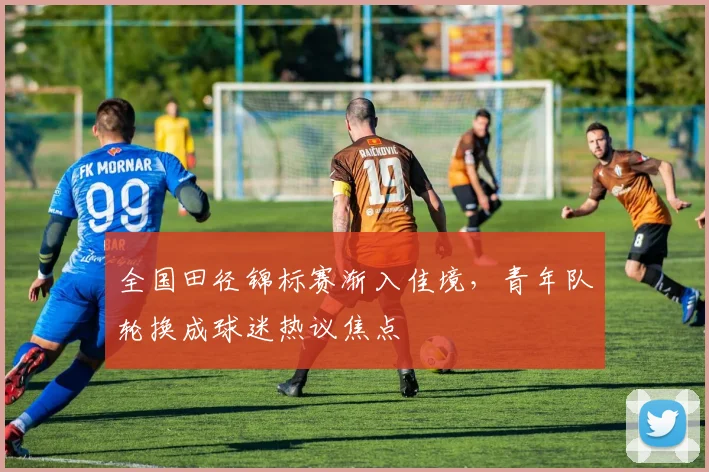 全国田径锦标赛渐入佳境,青年队轮换成球迷热议焦点