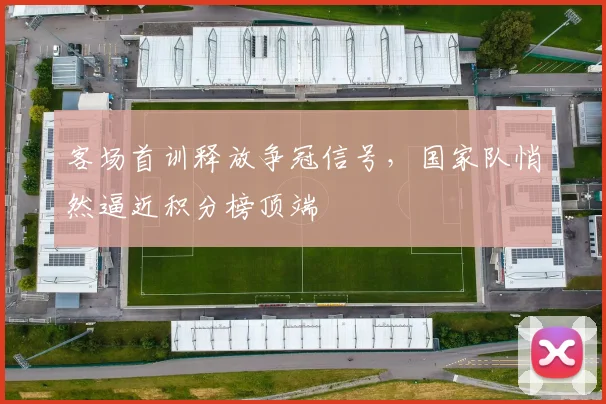 客场首训释放争冠信号，国家队悄然逼近积分榜顶端