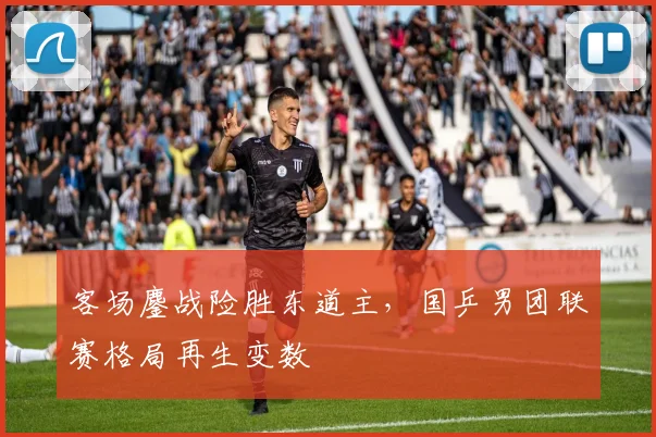 客场鏖战险胜东道主,国乒男团联赛格局再生变数