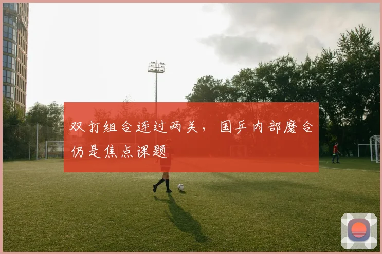 双打组合连过两关，国乒内部磨合仍是焦点课题
