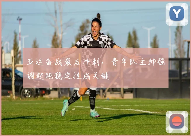 亚运备战最后冲刺,青年队主帅强调起跑稳定性成关键